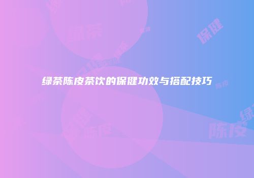 绿茶陈皮茶饮的保健功效与搭配技巧