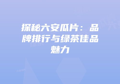 探秘六安瓜片：品牌排行与绿茶佳品魅力