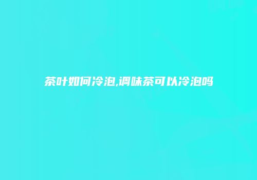 茶叶如何冷泡,调味茶可以冷泡吗