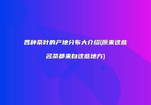各种茶叶的产地分布大介绍(原来这些名茶都来自这些地方)