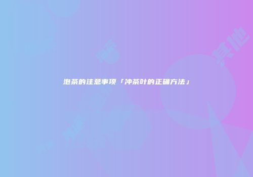 泡茶的注意事项「冲茶叶的正确方法」