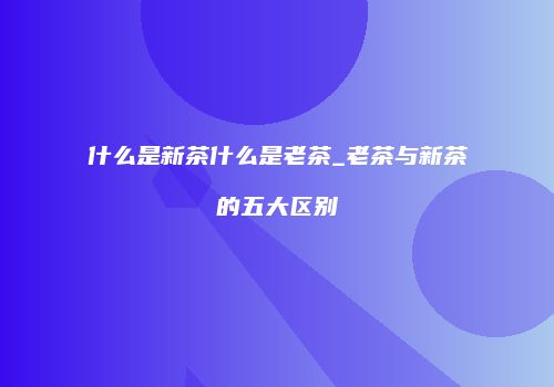 什么是新茶什么是老茶_老茶与新茶的五大区别
