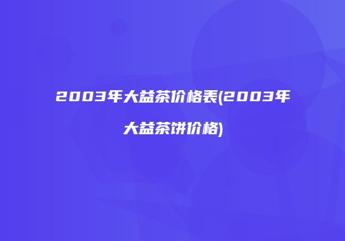 2003年大益茶价格表(2003年大益茶饼价格)