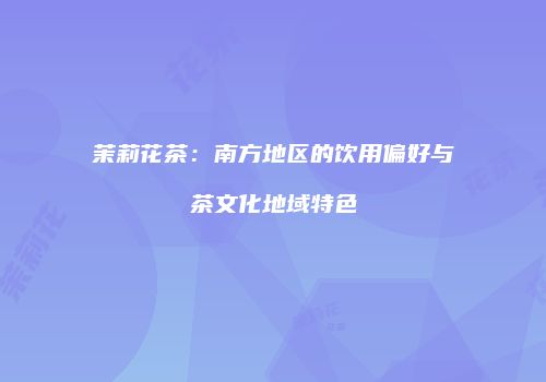 茉莉花茶：南方地区的饮用偏好与茶文化地域特色
