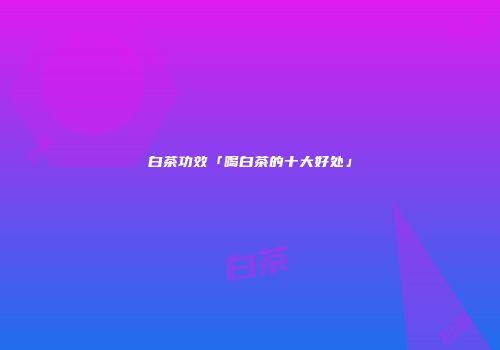 白茶功效「喝白茶的十大好处」