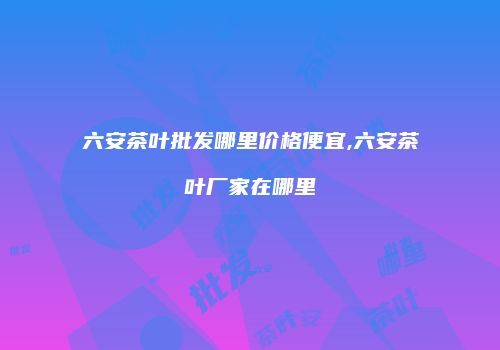 六安茶叶批发哪里价格便宜,六安茶叶厂家在哪里