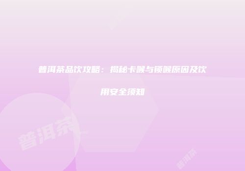 普洱茶品饮攻略：揭秘卡喉与锁喉原因及饮用安全须知