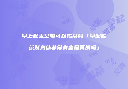 早上起来空腹可以喝茶吗「早起喝茶对身体非常有害是真的吗」