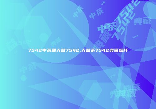 7542中茶和大益7542,大益茶7542典藏标杆