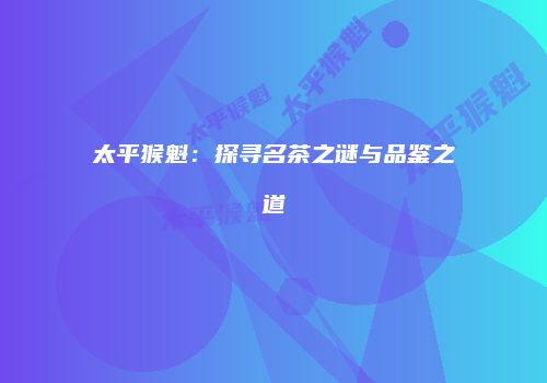太平猴魁：探寻名茶之谜与品鉴之道