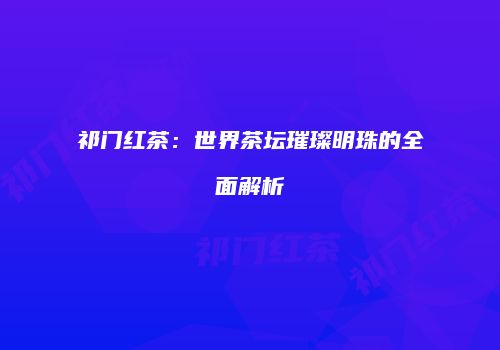 祁门红茶：世界茶坛璀璨明珠的全面解析