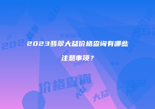 2023翡翠大益价格查询有哪些注意事项？