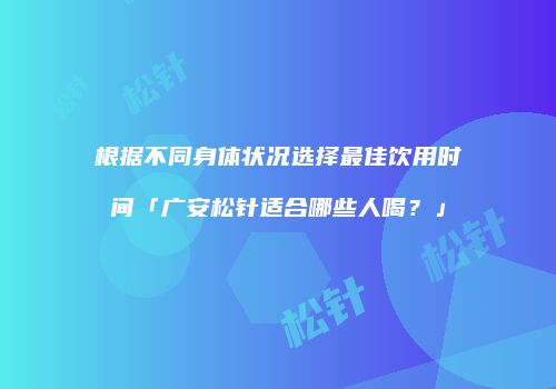 根据不同身体状况选择最佳饮用时间「广安松针适合哪些人喝？」