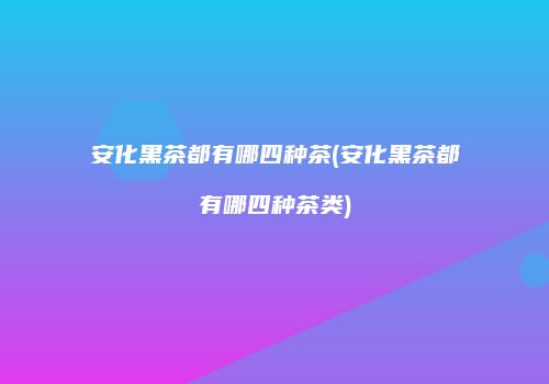 安化黑茶都有哪四种茶(安化黑茶都有哪四种茶类)