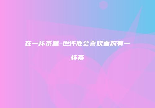 在一杯茶里-也许他会喜欢面前有一杯茶