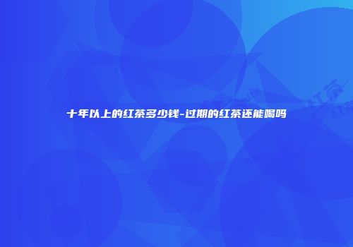 十年以上的红茶多少钱-过期的红茶还能喝吗