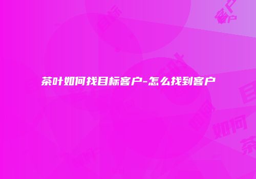 茶叶如何找目标客户-怎么找到客户
