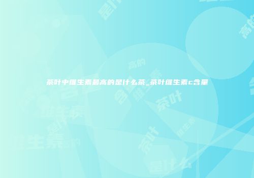 茶叶中维生素最高的是什么茶_茶叶维生素c含量