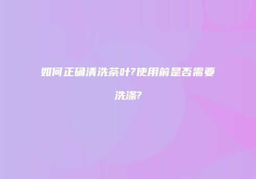 如何正确清洗茶叶?使用前是否需要洗涤?