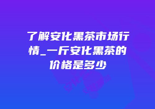 了解安化黑茶市场行情_一斤安化黑茶的价格是多少