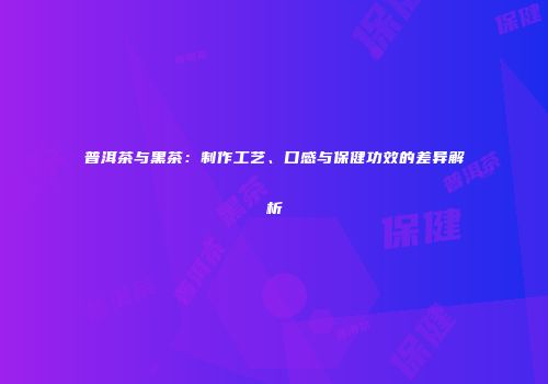 普洱茶与黑茶：制作工艺、口感与保健功效的差异解析