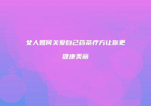 女人如何关爱自己药茶疗方让你更健康美丽