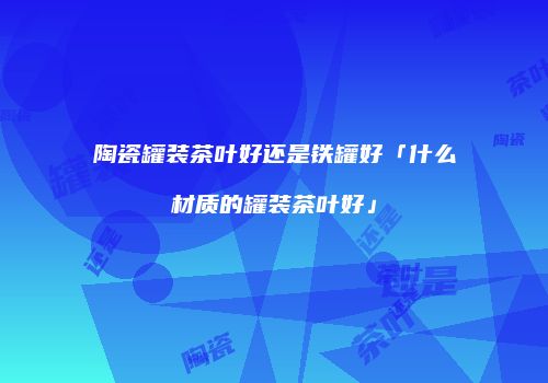 陶瓷罐装茶叶好还是铁罐好「什么材质的罐装茶叶好」