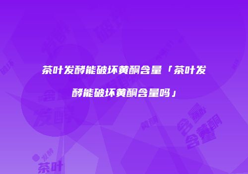 茶叶发酵能破坏黄酮含量「茶叶发酵能破坏黄酮含量吗」