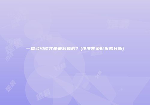 一盒多少钱才是最划算的？(小清甘茶叶价格分析)
