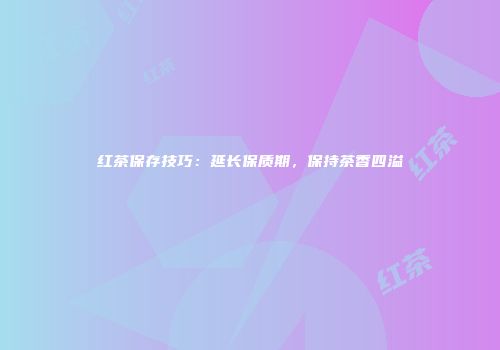 红茶保存技巧：延长保质期，保持茶香四溢