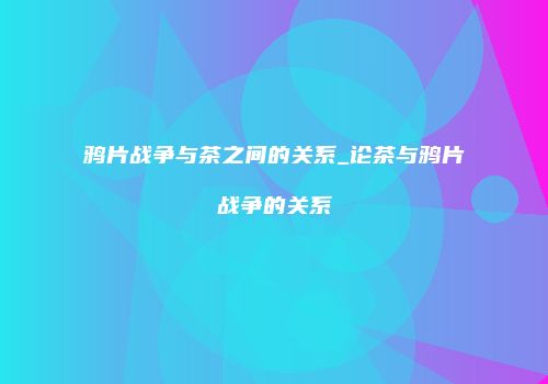 鸦片战争与茶之间的关系_论茶与鸦片战争的关系