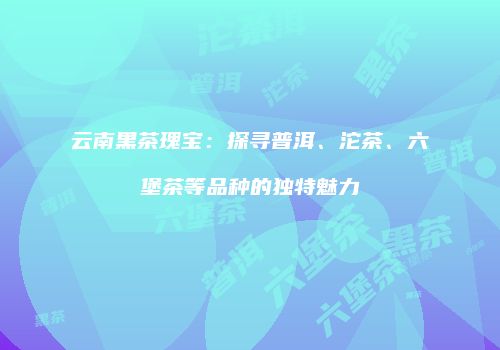 云南黑茶瑰宝：探寻普洱、沱茶、六堡茶等品种的独特魅力