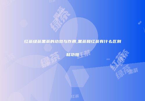 红茶绿茶黑茶的功效与作用,黑茶和红茶有什么区别和功效
