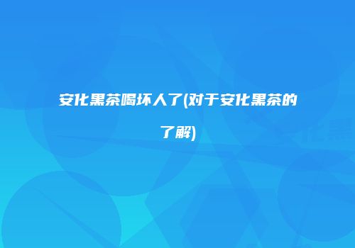 安化黑茶喝坏人了(对于安化黑茶的了解)