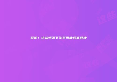 警惕！这些情况下饮茶可能危害健康
