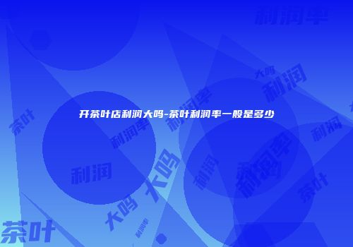 开茶叶店利润大吗-茶叶利润率一般是多少
