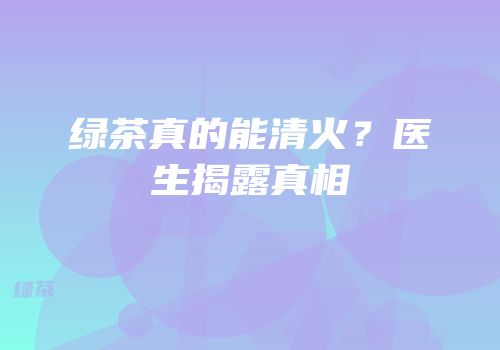 绿茶真的能清火？医生揭露真相