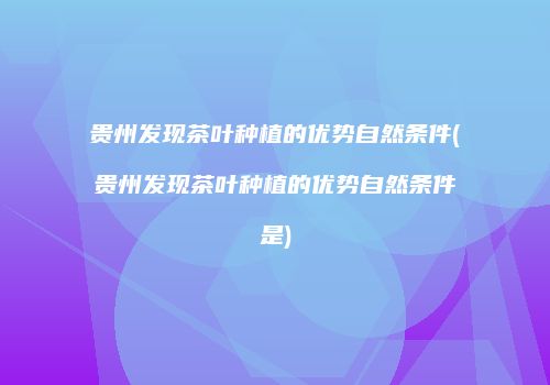 贵州发现茶叶种植的优势自然条件(贵州发现茶叶种植的优势自然条件是)