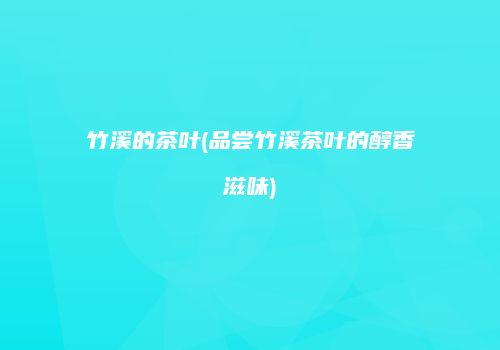 竹溪的茶叶(品尝竹溪茶叶的醇香滋味)