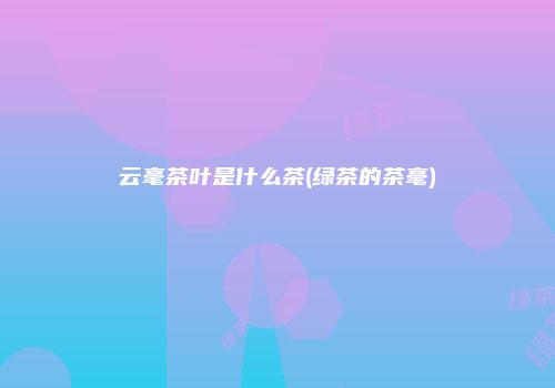 云毫茶叶是什么茶(绿茶的茶毫)