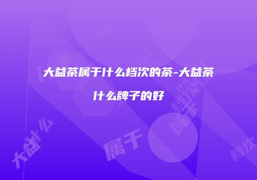 大益茶属于什么档次的茶-大益茶什么牌子的好