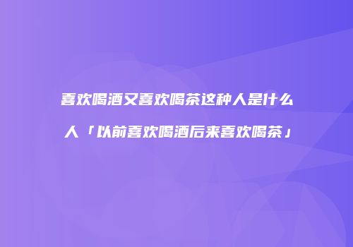 喜欢喝酒又喜欢喝茶这种人是什么人「以前喜欢喝酒后来喜欢喝茶」
