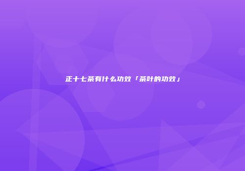 正十七茶有什么功效「茶叶的功效」