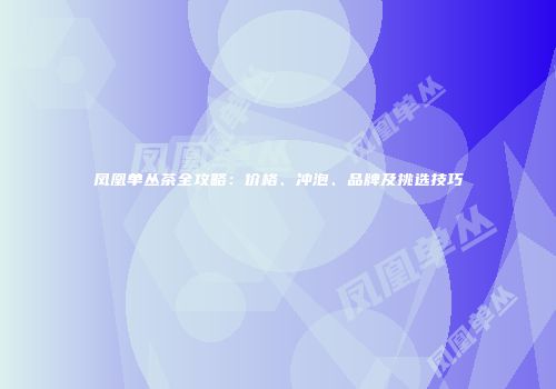 凤凰单丛茶全攻略：价格、冲泡、品牌及挑选技巧