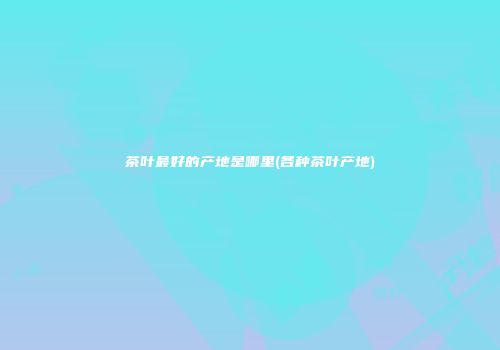 茶叶最好的产地是哪里(各种茶叶产地)