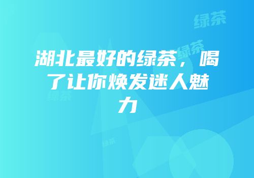 湖北最好的绿茶，喝了让你焕发迷人魅力