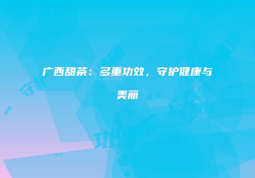 广西甜茶：多重功效，守护健康与美丽