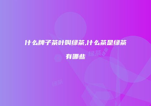 什么牌子茶叶叫绿茶,什么茶是绿茶有哪些
