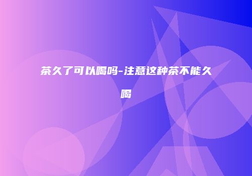 茶久了可以喝吗-注意这种茶不能久喝