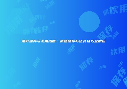 茶叶保存与饮用指南：冰箱储存与送礼技巧全解析